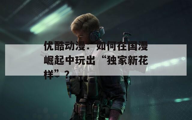 优酷动漫：如何在国漫崛起中玩出“独家新花样”？