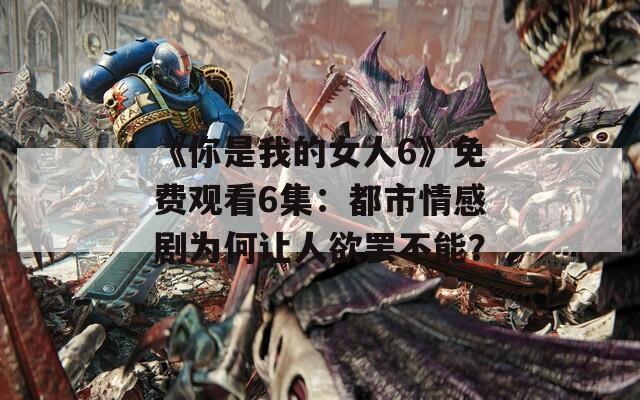 《你是我的女人6》免费观看6集：都市情感剧为何让人欲罢不能？