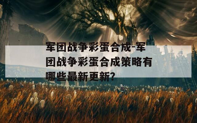 军团战争彩蛋合成-军团战争彩蛋合成策略有哪些最新更新？