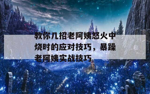 教你几招老阿姨怒火中烧时的应对技巧，暴躁老阿姨实战技巧