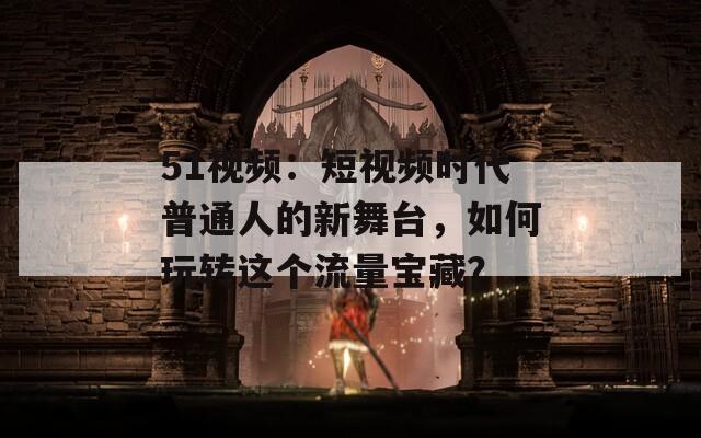 51视频：短视频时代普通人的新舞台，如何玩转这个流量宝藏？