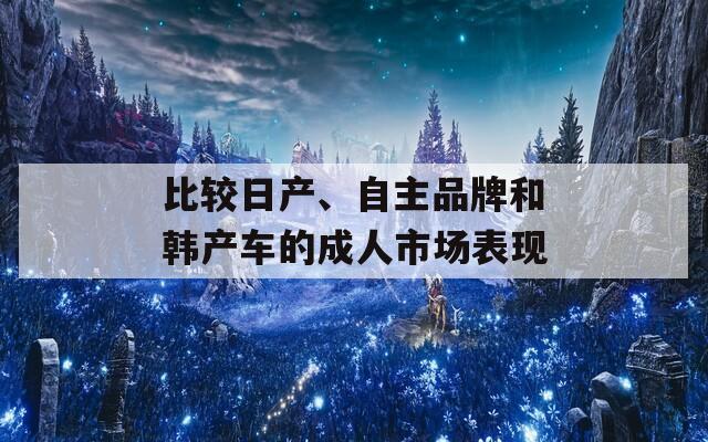 比较日产、自主品牌和韩产车的成人市场表现