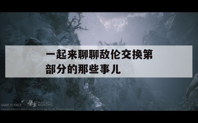 一起来聊聊敌伦交换第部分的那些事儿
