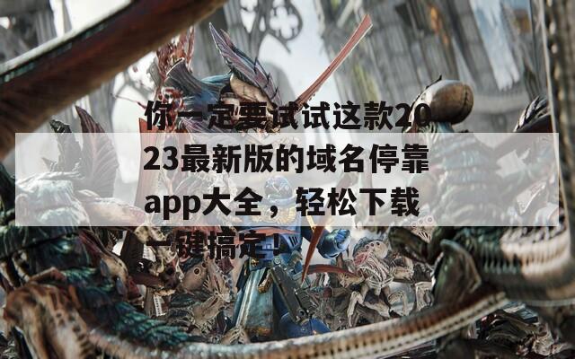 你一定要试试这款2023最新版的域名停靠app大全，轻松下载一键搞定！