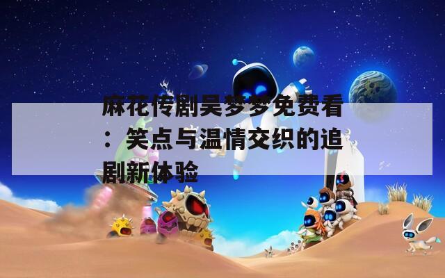 麻花传剧吴梦梦免费看：笑点与温情交织的追剧新体验