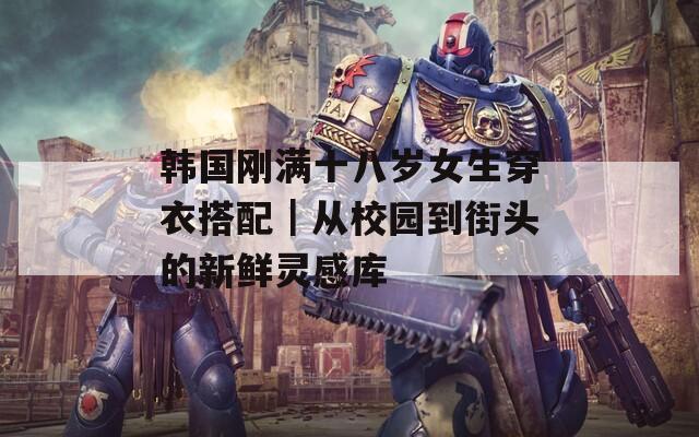 韩国刚满十八岁女生穿衣搭配｜从校园到街头的新鲜灵感库