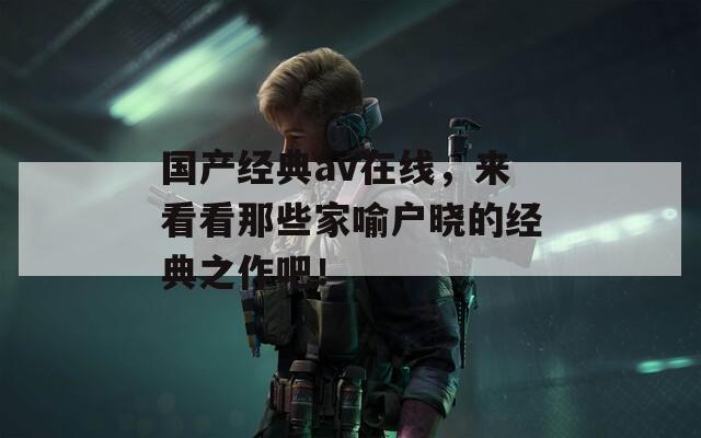 国产经典av在线，来看看那些家喻户晓的经典之作吧！