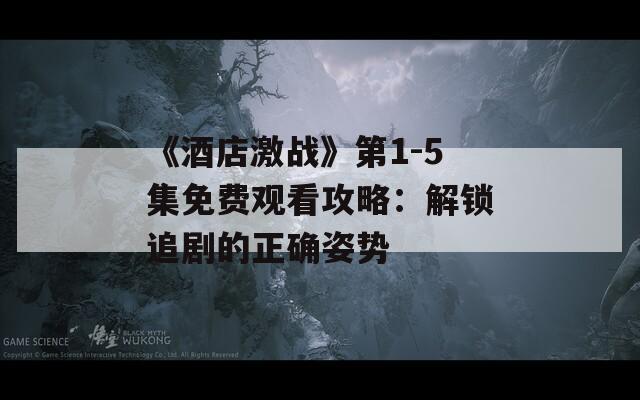 《酒店激战》第1-5集免费观看攻略：解锁追剧的正确姿势