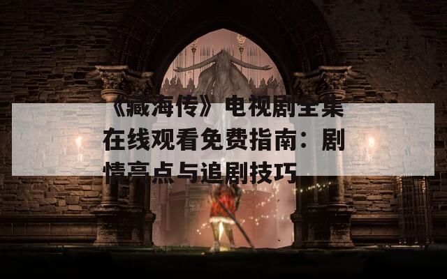 《藏海传》电视剧全集在线观看免费指南：剧情亮点与追剧技巧