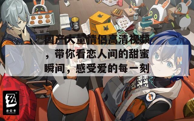 国产大量情侣高清视频，带你看恋人间的甜蜜瞬间，感受爱的每一刻！