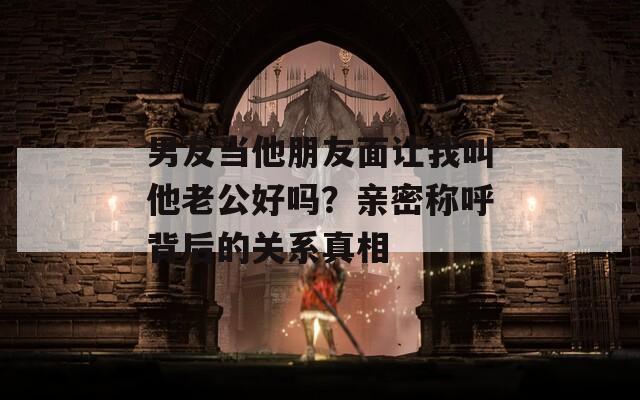 男友当他朋友面让我叫他老公好吗？亲密称呼背后的关系真相