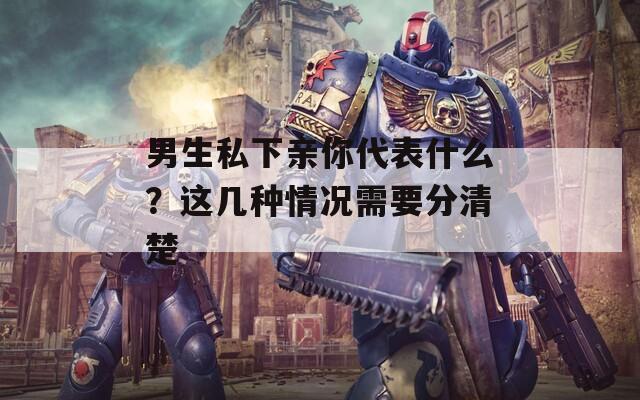 男生私下亲你代表什么？这几种情况需要分清楚