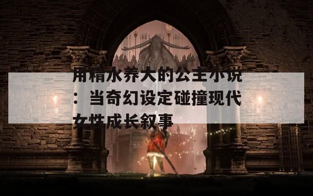 用精水养大的公主小说：当奇幻设定碰撞现代女性成长叙事