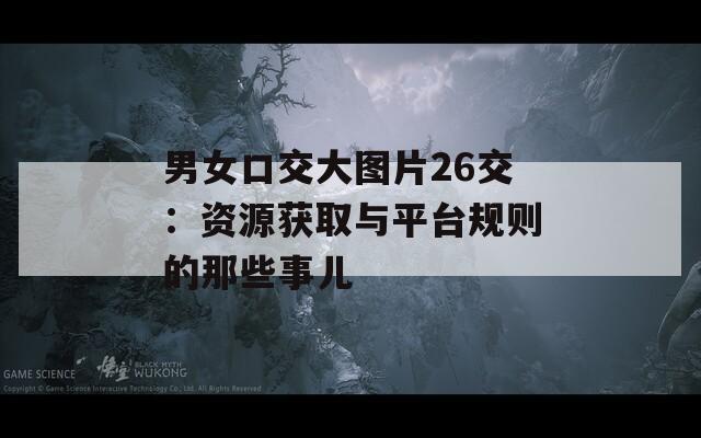 男女口交大图片26交：资源获取与平台规则的那些事儿
