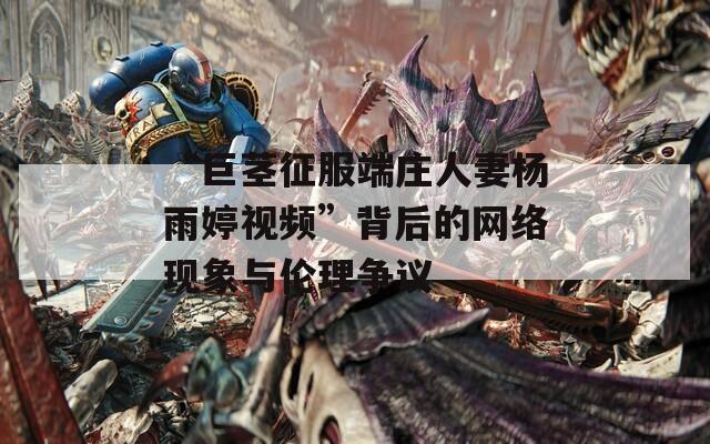 “巨茎征服端庄人妻杨雨婷视频”背后的网络现象与伦理争议
