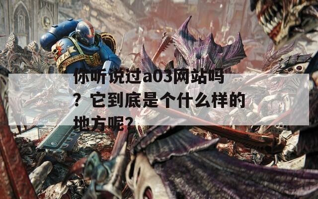你听说过a03网站吗？它到底是个什么样的地方呢？