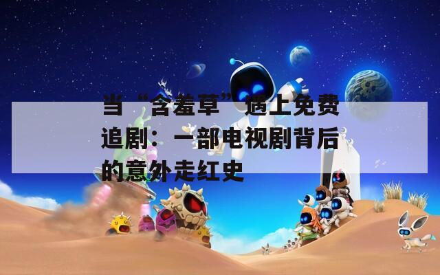 当“含羞草”遇上免费追剧：一部电视剧背后的意外走红史