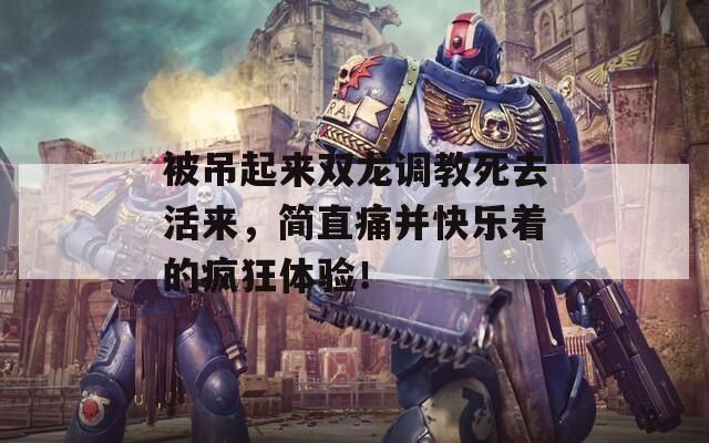 被吊起来双龙调教死去活来，简直痛并快乐着的疯狂体验！