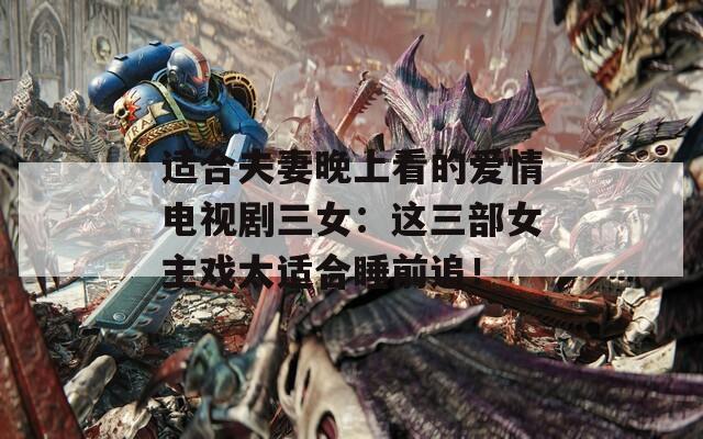 适合夫妻晚上看的爱情电视剧三女：这三部女主戏太适合睡前追！