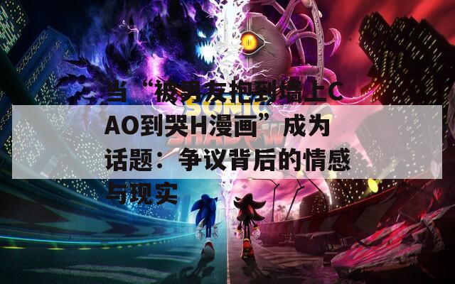 当“被男友抱到墙上CAO到哭H漫画”成为话题：争议背后的情感与现实