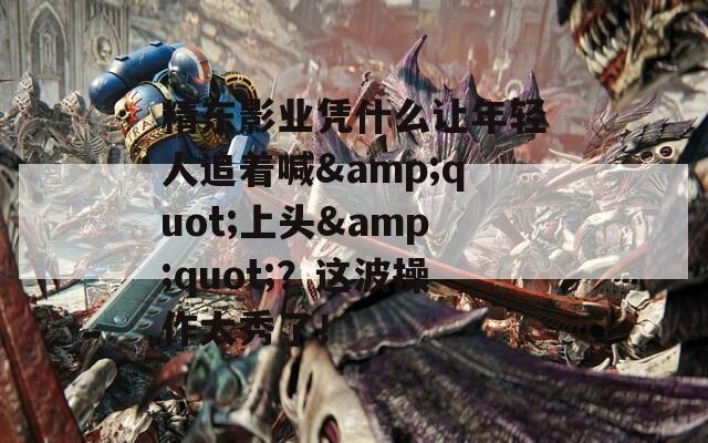 精东影业凭什么让年轻人追着喊&quot;上头&quot;？这波操作太秀了！