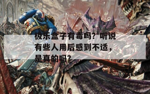 极乐盒子有毒吗？听说有些人用后感到不适，是真的吗？