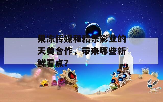 果冻传媒和精东影业的天美合作，带来哪些新鲜看点？