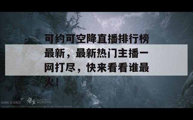 可约可空降直播排行榜最新，最新热门主播一网打尽，快来看看谁最火！