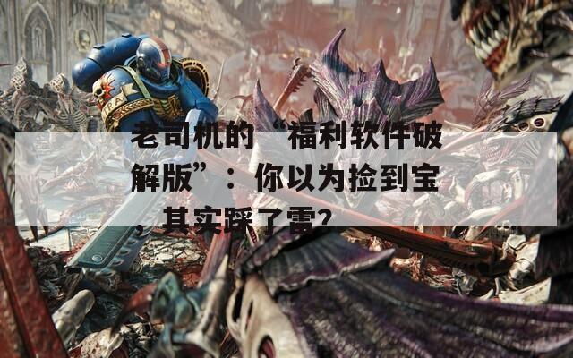 老司机的“福利软件破解版”：你以为捡到宝，其实踩了雷？