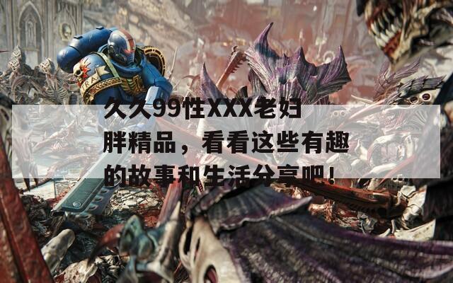 久久99性XXX老妇胖精品，看看这些有趣的故事和生活分享吧！