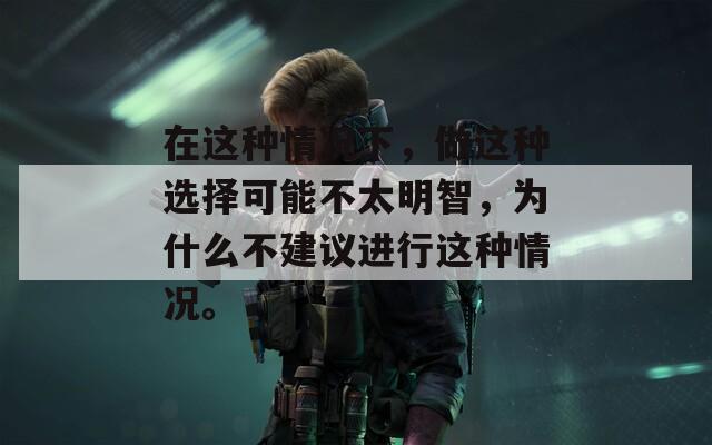 在这种情况下，做这种选择可能不太明智，为什么不建议进行这种情况。