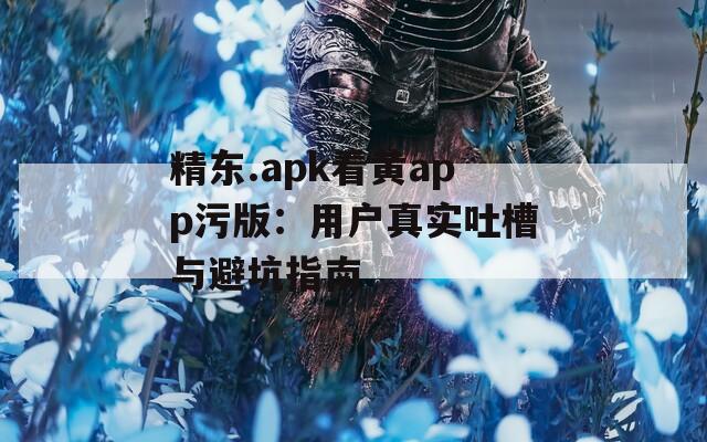 精东.apk看黄app污版：用户真实吐槽与避坑指南