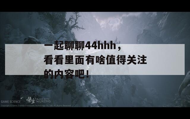 一起聊聊44hhh，看看里面有啥值得关注的内容吧！