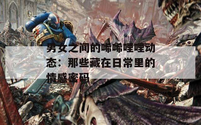 男女之间的唏唏哩哩动态：那些藏在日常里的情感密码