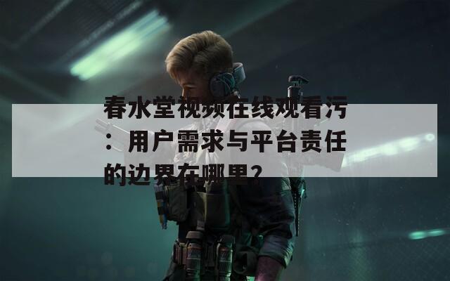 春水堂视频在线观看污：用户需求与平台责任的边界在哪里？
