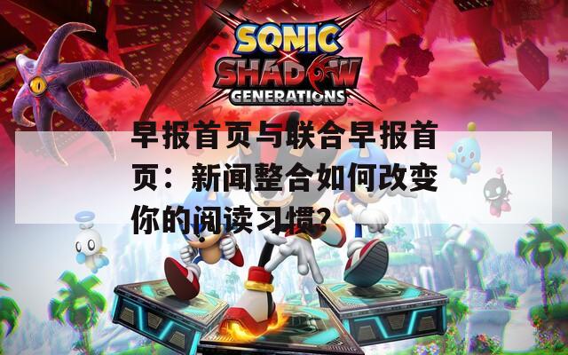 早报首页与联合早报首页：新闻整合如何改变你的阅读习惯？