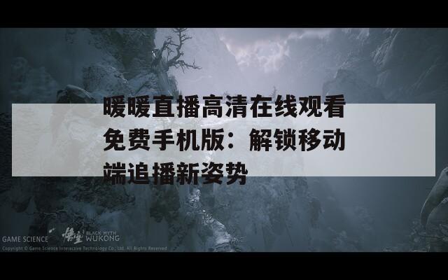 暖暖直播高清在线观看免费手机版：解锁移动端追播新姿势
