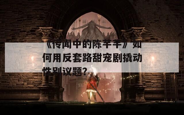 《传闻中的陈芊芊》如何用反套路甜宠剧撬动性别议题？