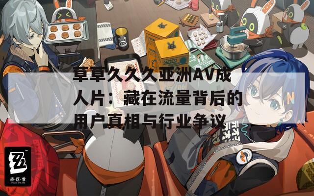 草草久久久亚洲AV成人片：藏在流量背后的用户真相与行业争议