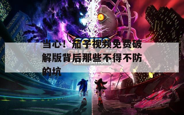 当心！茄子视频免费破解版背后那些不得不防的坑