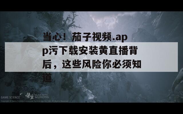 当心！茄子视频.app污下载安装黄直播背后，这些风险你必须知道