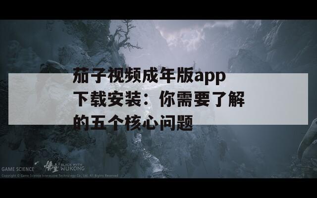 茄子视频成年版app下载安装：你需要了解的五个核心问题