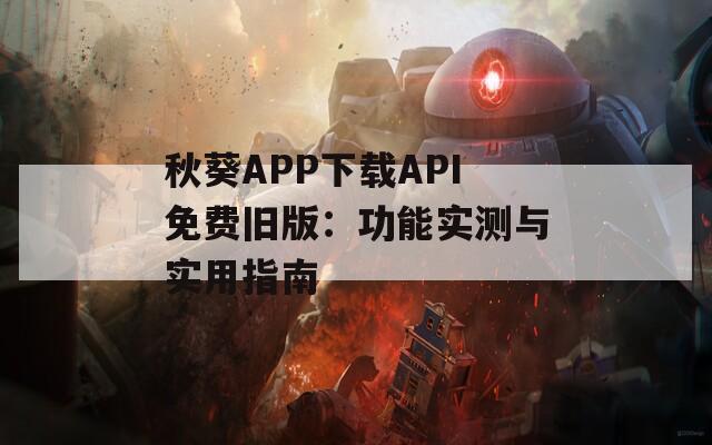 秋葵APP下载API免费旧版：功能实测与实用指南