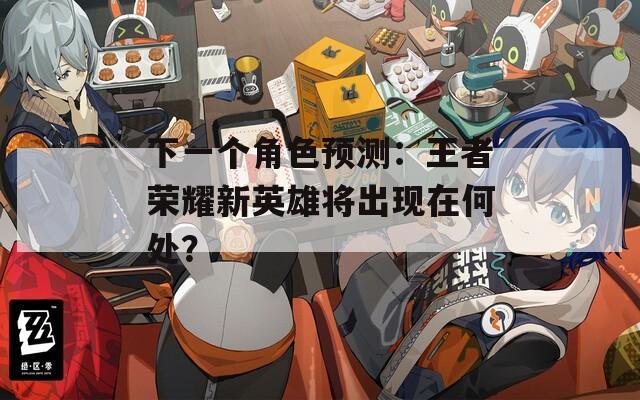 下一个角色预测：王者荣耀新英雄将出现在何处？