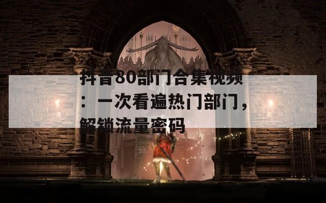 抖音80部门合集视频：一次看遍热门部门，解锁流量密码