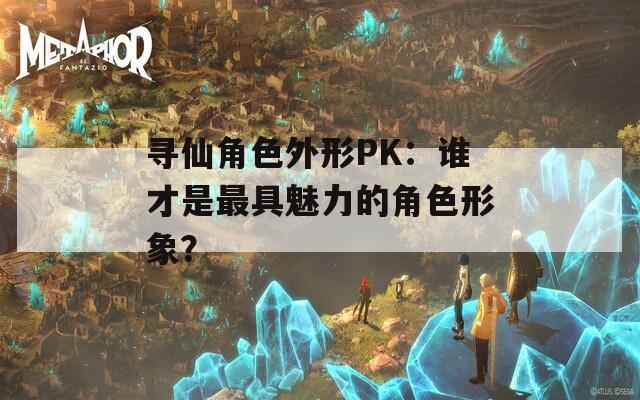 寻仙角色外形PK：谁才是最具魅力的角色形象？