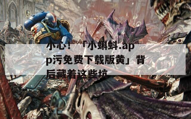 小心！「小蝌蚪.app污免费下载版黄」背后藏着这些坑