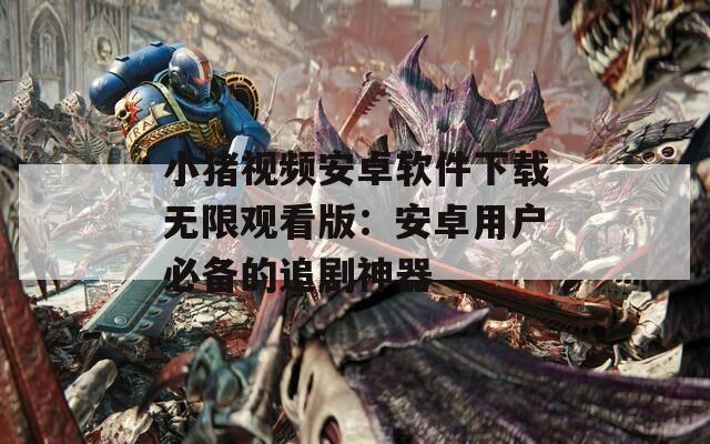 小猪视频安卓软件下载无限观看版：安卓用户必备的追剧神器