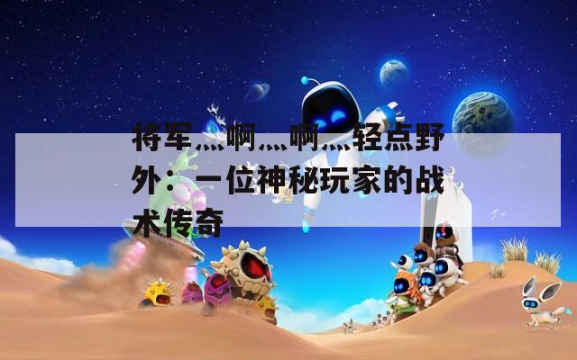 将军灬啊灬啊灬轻点野外：一位神秘玩家的战术传奇