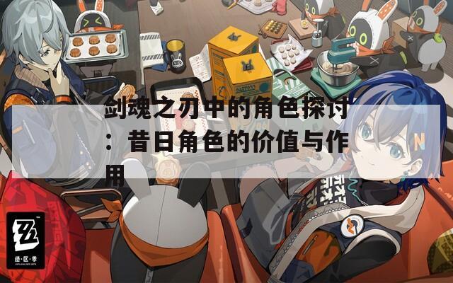 剑魂之刃中的角色探讨：昔日角色的价值与作用